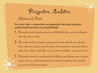 Perspetiva Analítica
    Refutação de Platão
Por outro lado, o enunciado ou proposição não pode produzir
conhecimento porque essa possibilidade:
1. Não poderá residir simplesmente na possibilidade de falar, pois então bastaria
   dizer algo para se saber;
2. Não poderá residir na simples enumeração das partes daquilo que é descrito,
   pois o todo não é igual à soma das partes disjuntas;podemos enumerar todas as
   partes de um objeto, tendo delas só uma opinião verdadeira, mas não a ciência
3. Não poderá consistir no conhecimento da diferença que distingue uma coisa das
   outras, pois esse conhecimento teria de ser anterior à produção do enunciado,
   que assim nada lhe acrescentaria.
 