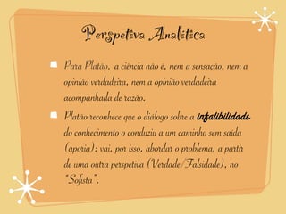 Perspetiva Analítica
Para Platão, a ciência não é, nem a sensação, nem a
             	
  	
  


opinião verdadeira, nem a opinião verdadeira
acompanhada de razão.
Platão reconhece que o diálogo sobre a infalibilidade
do conhecimento o conduziu a um caminho sem saída
(aporia); vai, por isso, abordar o problema, a partir
de uma outra perspetiva (Verdade/Falsidade), no
“Sofista”.
 