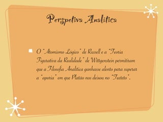 Perspetiva Analítica

O “Atomismo Lógico” de Russell e a “Teoria
Figurativa da Realidade” de Wittgenstein permitiram
que a Filosofia Analítica ganhasse alento para superar
a “aporia” em que Platão nos deixou no “Teeteto”.
 