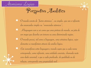 Atomismo Lógico
             Perspetiva Analítica
       O mundo consta de “factos atómicos”, ou simples, que são o referente
       dos enunciados simples ou “enunciados atómicos”,
        A linguagem vem a ser como que uma pintura do mundo, ao jeito de
       um mapa que desenha um terreno ou uma determinada região.
       O mundo possui, tal como a linguagem, uma estrutura lógica, cujos
       elementos se manifestam através da análise lógica.
       Este isomorfismo entre linguagem e mundo supõe que a cada nome
       corresponda, como referente, uma entidade concreta, chamada neste
       caso dado sensorial, e que a cada predicado, de qualidade ou de
       relação, corresponda uma propriedade real.
 