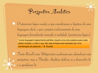 Perspetiva Analítica
O atomismo lógico conduz a que consideremos a hipótese de uma
linguagem ideal, e que é própria exclusivamente de uma
linguagem formalizada isomorfa à realidade (positivismo lógico).
“numa linguagem logicamente perfeita, haverá uma única palavra para cada
objeto simples, e tudo o que não seja simples será expresso por uma
combinação de palavras...” B. Russell


Tanto Russell como Wittgenstein acabaram por abandonar esta
perspetiva, mas a Filosofia Analítica dedicou-se a desenvolvê-la
e a aperfeiçoá-la.
 