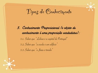 Tipos de Conhecimento

3. Conhecimento Proposicional (o objeto de
   conhecimento é uma proposição verdadeira):
  3.1. Saber que “Lisboa é a capital de Portugal”
  3.2.Saber que “a escola é um edifício”
  3.3.Saber que “o João é tímido”
 