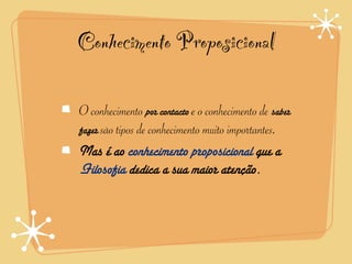 Conhecimento Proposicional

O conhecimento por contacto e o conhecimento de saber
fazer são tipos de conhecimento muito importantes.
Mas é ao conhecimento proposicional que a
Filosofia dedica a sua maior atenção.
 