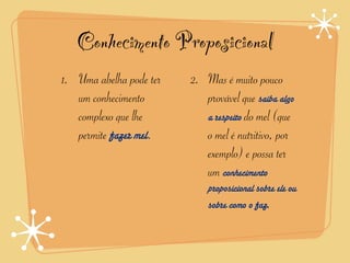 Conhecimento Proposicional
1. Uma abelha pode ter   2. Mas é muito pouco
   um conhecimento          provável que saiba algo
   complexo que lhe         a respeito do mel (que
   permite fazer mel.       o mel é nutritivo, por
                            exemplo) e possa ter
                            um conhecimento
                             proposicional sobre ele ou
                             sobre como o faz.
 