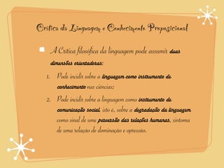 Crítica da Linguagem e Conhecimento Proposicional

    A Crítica filosófica da linguagem pode assumir duas
    dimensões orientadoras:
   1. Pode incidir sobre a linguagem como instrumento de
      conhecimento nas ciências;
   2. Pode incidir sobre a linguagem como instrumento de
      comunicação social, isto é, sobre a degradação da linguagem
      como sinal de ume perversão das relações humanas, sintoma
      de uma relação de dominação e opressão.
 