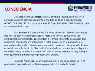 CONSCIÊNCIA
         De acordo com Descartes, e o seu princípio "penso, logo existo", a
consciência surge como fundamento e modelo de todo o conhecimento.
Através dela sabe-se que se existe e que se é, ou seja, uma coisa pensante, uma
alma separada do corpo.

        Para Espinosa, a consciência é a fonte de ilusões. Somos conscientes
dos nossos desejos e representações, facto que torna a consciência um
conhecimento incompleto, que mantém o Homem ignorante das causas que
produzem conhecimento verdadeiro e total. Assim, a consciência não é de
modo algum lugar de conhecimento verdadeiro, mas sim causadora de ilusões,
especialmente da ilusão da liberdade. Existe ainda a consciência moral que é a
consciência que os seres humanos possuem e que os permite distinguir o que
uma ação tem de moralmente prescrita ou proibida.

         Segundo Nietzsche, a consciência moral, a voz da consciência, é na
realidade a expressão de sentimentos que não têm nada de moral.
 