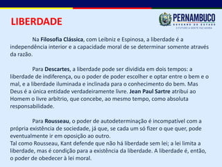 LIBERDADE
         Na Filosofia Clássica, com Leibniz e Espinosa, a liberdade é a
independência interior e a capacidade moral de se determinar somente através
da razão.

          Para Descartes, a liberdade pode ser dividida em dois tempos: a
liberdade de indiferença, ou o poder de poder escolher e optar entre o bem e o
mal, e a liberdade iluminada e inclinada para o conhecimento do bem. Mas
Deus é a única entidade verdadeiramente livre. Jean Paul Sartre atribui ao
Homem o livre arbítrio, que concebe, ao mesmo tempo, como absoluta
responsabilidade.

         Para Rousseau, o poder de autodeterminação é incompatível com a
própria existência de sociedade, já que, se cada um só fizer o que quer, pode
eventualmente ir em oposição ao outro.
Tal como Rousseau, Kant defende que não há liberdade sem lei; a lei limita a
liberdade, mas é condição para a existência da liberdade. A liberdade é, então,
o poder de obedecer à lei moral.
 