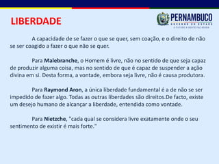 LIBERDADE
         A capacidade de se fazer o que se quer, sem coação, e o direito de não
se ser coagido a fazer o que não se quer.

         Para Malebranche, o Homem é livre, não no sentido de que seja capaz
de produzir alguma coisa, mas no sentido de que é capaz de suspender a ação
divina em si. Desta forma, a vontade, embora seja livre, não é causa produtora.

        Para Raymond Aron, a única liberdade fundamental é a de não se ser
impedido de fazer algo. Todas as outras liberdades são direitos.De facto, existe
um desejo humano de alcançar a liberdade, entendida como vontade.

        Para Nietzche, "cada qual se considera livre exatamente onde o seu
sentimento de existir é mais forte."
 