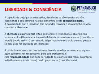 LIBERDADE & CONSCIÊNCIA
À capacidade de julgar as suas ações, decidindo, se são corretas ou não,
escolhendo o seu caminho na vida, denomina-se de consciência moral.
A possibilidade que o indivíduo tem de poder escolher o seu caminho na vida
constitui a liberdade.

A liberdade e a consciência estão intimamente relacionadas. Quando não
temos escolha (liberdade) é impossível decidir entre o bem e o mal (consciência
moral). Sendo assim só tem sentido julgar moralmente a ação de uma pessoa
se essa ação for praticada em liberdade.

A partir do momento em que estamos livre de escolher entre esta ou aquela
ação, tornamo-nos responsáveis pelo que praticamos. É
esta responsabilidade que pode ser julgada pela consciência moral do próprio
indivíduo (consciência moral) ou do grupo social (consciência civil).
 