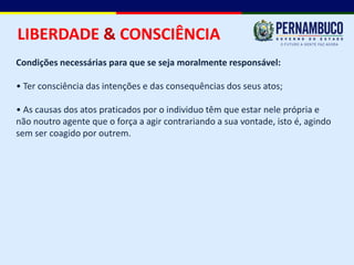 LIBERDADE & CONSCIÊNCIA
Condições necessárias para que se seja moralmente responsável:

• Ter consciência das intenções e das consequências dos seus atos;

• As causas dos atos praticados por o individuo têm que estar nele própria e
não noutro agente que o força a agir contrariando a sua vontade, isto é, agindo
sem ser coagido por outrem.
 