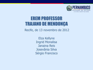 EREM PROFESSOR
TRAJANO DE MENDONÇA
Recife, de 13 novembro de 2012

          Elza Kellyne
       Ingrid Monalisa
         Janaina Reis
        Josevânia Silva
       Sérgio Francisco
 