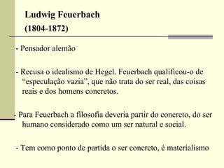 Ludwig Feuerbach 
(1804-1872) 
- Pensador alemão 
- Recusa o idealismo de Hegel. Feuerbach qualificou-o de 
“especulação vazia”, que não trata do ser real, das coisas 
reais e dos homens concretos. 
- Para Feuerbach a filosofia deveria partir do concreto, do ser 
humano considerado como um ser natural e social. 
- Tem como ponto de partida o ser concreto, é materialismo 
 