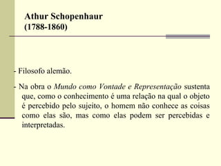 Athur Schopenhaur 
(1788-1860) 
- Filosofo alemão. 
- Na obra o Mundo como Vontade e Representação sustenta 
que, como o conhecimento é uma relação na qual o objeto 
é percebido pelo sujeito, o homem não conhece as coisas 
como elas são, mas como elas podem ser percebidas e 
interpretadas. 
 