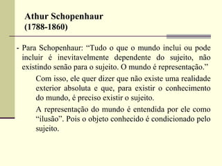 Athur Schopenhaur 
(1788-1860) 
- Para Schopenhaur: “Tudo o que o mundo inclui ou pode 
incluir é inevitavelmente dependente do sujeito, não 
existindo senão para o sujeito. O mundo é representação.” 
Com isso, ele quer dizer que não existe uma realidade 
exterior absoluta e que, para existir o conhecimento 
do mundo, é preciso existir o sujeito. 
A representação do mundo é entendida por ele como 
“ilusão”. Pois o objeto conhecido é condicionado pelo 
sujeito. 
 