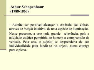 Athur Schopenhaur 
(1788-1860) 
- Admite ser possível alcançar a essência das coisas, 
através de insight intuitivo, de uma espécie de iluminação. 
Nesse processo, a arte teria grande relevância, pois a 
atividade estética permitiria ao homem a compreensão da 
verdade. Pela arte, o sujeito se desprenderia de sua 
individualidade para fundir-se no objeto, numa entrega 
pura e plena. 
 