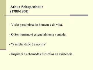 Athur Schopenhaur 
(1788-1860) 
- Visão pessimista do homem e da vida. 
- O Ser humano é essencialmente vontade. 
- “a infelicidade é a norma” 
- Inspirará as chamadas filosofias da existência. 
 