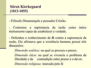 Sören Kierkegaard 
(1813-1855) 
- Filósofo Dinamarquês e pensador Cristão. 
- Contestou a supremacia da razão como único 
instrumento capaz de estabelecer a verdade. 
- Defendeu o conhecimento da fé contra a supremacia da 
razão. Ele afirmava que a existência humana possui três 
dimensões: 
Dimensão estética: na qual se procura o prazer, 
Dimensão ética: na qual se vivencia o problema da 
liberdade e da contradição entre prazer e o dever. 
Dimensão religiosa: marcada pela fé 
 