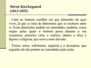Sören Kierkegaard 
(1813-1855) 
- Cabe ao homem escolher em que dimensão ele quer 
viver, já que se trata de dimensões que se excluem entre 
si. Essas dimensões podem ser entendidas, também, como 
etapas pelas quais o homem passa durante a sua 
existência: primeiro viria, a estética, depois a ética e 
depois e religiosa, que seria a mais elevada. 
- Temas: amor, sofrimento, angústia e o desespero, que 
segundo ele não podem ser entendidos pela razão. 
 