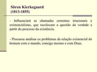 Sören Kierkegaard 
(1813-1855) 
- Influenciará as chamadas correntes irracionais e 
existencialistas, que recolocam a questão da verdade a 
partir do processo da existência. 
- Procurou analisar os problemas da relação existencial do 
homem com o mundo, consigo mesmo e com Deus. 
 