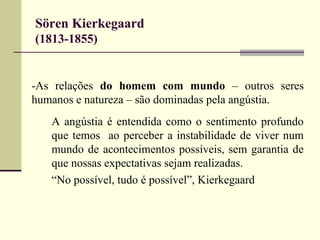 Sören Kierkegaard 
(1813-1855) 
-As relações do homem com mundo – outros seres 
humanos e natureza – são dominadas pela angústia. 
A angústia é entendida como o sentimento profundo 
que temos ao perceber a instabilidade de viver num 
mundo de acontecimentos possíveis, sem garantia de 
que nossas expectativas sejam realizadas. 
“No possível, tudo é possível”, Kierkegaard 
 