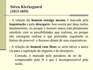 Sören Kierkegaard 
(1813-1855) 
- A relação do homem consigo mesmo é marcada pela 
inquietação e pelo desespero. Isso ocorre por duas razões 
fundamentais: ou porque o homem nunca está plenamente 
satisfeito com as possibilidades que realizou, ou porque 
não conseguiu realizar o que pretendia, esgotando os 
limites do possível e fracasso diante de suas expectativas. 
- A relação do homem com Deus se seria talvez a única 
via para a superação da angustia e do desespero. 
Contudo, é marcada pelo paradoxo de ter de 
compreender pela fé o que é incompreensível pela 
razão. 
 