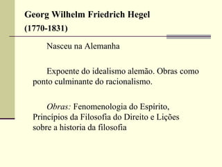Georg Wilhelm Friedrich Hegel 
(1770-1831) 
Nasceu na Alemanha 
Expoente do idealismo alemão. Obras como 
ponto culminante do racionalismo. 
Obras: Fenomenologia do Espírito, 
Princípios da Filosofia do Direito e Lições 
sobre a historia da filosofia 
 