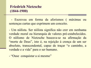 Friedrich Nietzsche 
(1844-1900) 
- Escreveu em forma da aforismos ( máximas ou 
sentenças curtas que exprimem um conceito. 
- Um niilista. Ser niilista significa não crer em nenhuma 
verdade moral ou hierarquia de valores pré-estabelecidos. 
O niilismo de Nietzsche baseava-se na afirmação da 
“morte de Deus”, isto é, na rejeição à crença de um ser 
absoluto, transcendental, capaz de traçar “o caminho, a 
verdade e a vida” para o ser humano. 
- “Ouse conquistar a si mesmo” 
 