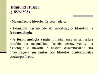 Edmund Husserl 
(1859-1938) 
- Matemático e filósofo. Origem judaica. 
- Formulou um método de investigação filosófica, a 
fenomenologia. 
- A fenomenologia surgiu primeiramente na atmosfera 
rarefeita da matemática. Depois desenvolveu-se na 
psicologia e filosofia e acabou desembocando nas 
preocupações humanistas dos filósofos existencialistas 
contemporâneos. 
 
