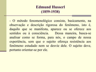 Edmund Husserl 
(1859-1938) 
- O método fenomenológico consiste, basicamente, na 
observação e descrição rigorosa do fenômeno, isto é, 
daquilo que se manifesta, aparece ou se oferece aos 
sentidos ou à consciência. Dessa maneira, busca-se 
analisar como se forma, para nós, o campo de nossa 
experiência, sem que o sujeito ofereça resistência aos 
fenômeno estudado nem se desvie dele. O sujeito deve, 
portanto orientar-se por ele. 
 