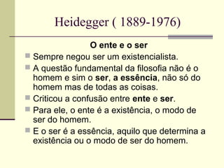 Heidegger ( 1889-1976) 
O ente e o ser 
 Sempre negou ser um existencialista. 
 A questão fundamental da filosofia não é o 
homem e sim o ser, a essência, não só do 
homem mas de todas as coisas. 
 Criticou a confusão entre ente e ser. 
 Para ele, o ente é a existência, o modo de 
ser do homem. 
 E o ser é a essência, aquilo que determina a 
existência ou o modo de ser do homem. 
 