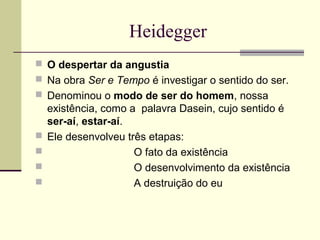 Heidegger 
 O despertar da angustia 
 Na obra Ser e Tempo é investigar o sentido do ser. 
 Denominou o modo de ser do homem, nossa 
existência, como a palavra Dasein, cujo sentido é 
ser-aí, estar-aí. 
 Ele desenvolveu três etapas: 
 O fato da existência 
 O desenvolvimento da existência 
 A destruição do eu 
 