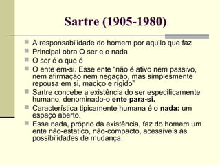 Sartre (1905-1980) 
 A responsabilidade do homem por aquilo que faz 
 Principal obra O ser e o nada 
 O ser é o que é 
 O ente em-si. Esse ente “não é ativo nem passivo, 
nem afirmação nem negação, mas simplesmente 
repousa em si, maciço e rígido” 
 Sartre concebe a existência do ser especificamente 
humano, denominado-o ente para-si. 
 Característica tipicamente humana é o nada: um 
espaço aberto. 
 Esse nada, próprio da existência, faz do homem um 
ente não-estatico, não-compacto, acessíveis às 
possibilidades de mudança. 
 