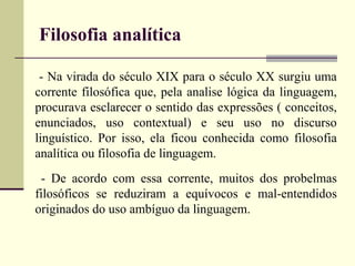 Filosofia analítica 
- Na virada do século XIX para o século XX surgiu uma 
corrente filosófica que, pela analise lógica da linguagem, 
procurava esclarecer o sentido das expressões ( conceitos, 
enunciados, uso contextual) e seu uso no discurso 
linguístico. Por isso, ela ficou conhecida como filosofia 
analítica ou filosofia de linguagem. 
- De acordo com essa corrente, muitos dos probelmas 
filosóficos se reduziram a equívocos e mal-entendidos 
originados do uso ambíguo da linguagem. 
 