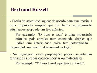 Bertrand Russell 
- Teoria do atomismo lógico: de acordo com essa teoria, a 
cada proposição simples, que ele chama de proposição 
atômica, corresponde um fato atômico. 
Por exemplo: “O livro é azul” é uma proposição 
atômica, pois consiste num enunciado simples que 
indica que determinada coisa tem determinada 
propriedade ou está em determinada relação. 
- Na linguagem, essas proposições podem se articular 
formando as proposições compostas ou moleculares. 
Por exemplo: “O livro é azul e pertence a Paulo”. 
 