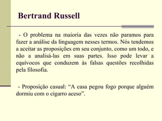 Bertrand Russell 
- O problema na maioria das vezes não paramos para 
fazer a análise da linguagem nesses termos. Nós tendemos 
a aceitar as proposições em seu conjunto, como um todo, e 
não a analisá-las em suas partes. Isso pode levar a 
equívocos que conduzem às falsas questões recolhidas 
pela filosofia. 
- Proposição casual: “A casa pegou fogo porque alguém 
dormiu com o cigarro aceso”. 
 