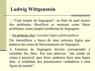 Ludwig Wittgenstein 
- “Uma terapia da linguagem”, ao final da qual muitos 
dos problemas filosóficos se mostram como falsos 
problemas, como simples problemas de linguagem. 
- Na primeira fase: tractatus lógico-philosophicus 
Ele intensificou a busca de uma estrutura lógica que 
pudesse das conta do funcionamento da linguagem. 
A Estrutura da linguagem deveria corresponder à 
realidade dos fatos. Em suas palavras: “um estado de 
coisas é pensável, quer dizer: podemos fazer uma figura 
dele. A totalidade dos pensamentos verdadeiros é uma 
figura do mundo”. 
 