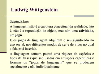 Ludwig Wittgenstein 
Segunda fase 
A linguagem não é a caputura conceitual da realidade, isto 
é, não é a reprodução do objeto, mas sim uma atividade, 
um jogo. 
E os jogos de linguagem adquirem o seu significado no 
uso social, nos diferentes modos de ser e de viver no qual 
a fala está inserida. 
A linguagem comum possui uma riqueza de espécies e 
tipos de frases que são usadas em situações especificas e 
formam os “jogos de linguagem” que se produzem 
socialmente e não individualmente 
 