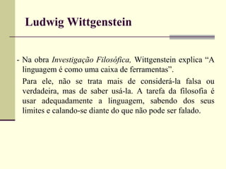 Ludwig Wittgenstein 
- Na obra Investigação Filosófica, Wittgenstein explica “A 
linguagem é como uma caixa de ferramentas”. 
Para ele, não se trata mais de considerá-la falsa ou 
verdadeira, mas de saber usá-la. A tarefa da filosofia é 
usar adequadamente a linguagem, sabendo dos seus 
limites e calando-se diante do que não pode ser falado. 
 