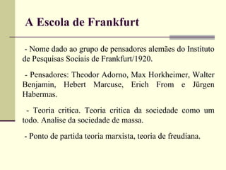 A Escola de Frankfurt 
- Nome dado ao grupo de pensadores alemães do Instituto 
de Pesquisas Sociais de Frankfurt/1920. 
- Pensadores: Theodor Adorno, Max Horkheimer, Walter 
Benjamin, Hebert Marcuse, Erich From e Jürgen 
Habermas. 
- Teoria critica. Teoria critica da sociedade como um 
todo. Analise da sociedade de massa. 
- Ponto de partida teoria marxista, teoria de freudiana. 
 