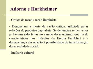 Adorno e Horkheimer 
- Critica da razão / razão iluminista 
- Denunciam a morte da razão critica, asfixiada pelas 
relações de produtos capitalista. Se denuncias semelhantes 
já haviam sido feitas no campo do marxismo, que há de 
característicos nos filósofos da Escola Frankfurt é a 
desesperança em relação à possibilidade de transformação 
dessa realidade social. 
- Indústria cultural 
 