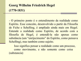 Georg Wilhelm Friedrich Hegel 
(1770-1831) 
- O primeiro ponto é o entendimento da realidade como 
Espírito. Esse conceito, desenvolvido a partir da Filosofia 
de Fiche e Schelling, é ampliado ainda mais em Hegel. 
Entende a realidade como Espírito, de acordo com a 
filosofia de Hegel, é entendê-la não apenas como 
substância (um “enrijecimento” do Espírito, como pensava 
Schelling), mas também como sujeito. 
Isso significa pensar a realidade como um processo, 
como movimento, e não somente como coisa 
(substancia) 
 