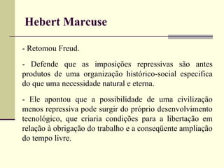 Hebert Marcuse 
- Retomou Freud. 
- Defende que as imposições repressivas são antes 
produtos de uma organização histórico-social especifica 
do que uma necessidade natural e eterna. 
- Ele apontou que a possibilidade de uma civilização 
menos repressiva pode surgir do próprio desenvolvimento 
tecnológico, que criaria condições para a libertação em 
relação à obrigação do trabalho e a conseqüente ampliação 
do tempo livre. 
 