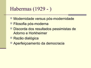 Habermas (1929 - ) 
 Modernidade versus pós-modernidade 
 Filosofia pós-moderna 
 Discorda dos resultados pessimistas de 
Adorno e Horkheimer 
 Razão dialógica 
 Aperfeiçoamento da democracia 
 