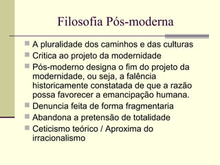Filosofia Pós-moderna 
 A pluralidade dos caminhos e das culturas 
 Critica ao projeto da modernidade 
 Pós-moderno designa o fim do projeto da 
modernidade, ou seja, a falência 
historicamente constatada de que a razão 
possa favorecer a emancipação humana. 
 Denuncia feita de forma fragmentaria 
 Abandona a pretensão de totalidade 
 Ceticismo teórico / Aproxima do 
irracionalismo 
 