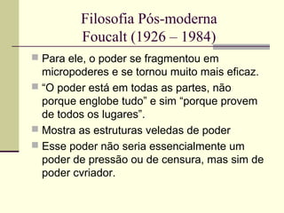 Filosofia Pós-moderna 
Foucalt (1926 – 1984) 
 Para ele, o poder se fragmentou em 
micropoderes e se tornou muito mais eficaz. 
 “O poder está em todas as partes, não 
porque englobe tudo” e sim “porque provem 
de todos os lugares”. 
 Mostra as estruturas veledas de poder 
 Esse poder não seria essencialmente um 
poder de pressão ou de censura, mas sim de 
poder cvriador. 
 