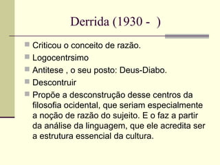 Derrida (1930 - ) 
 Criticou o conceito de razão. 
 Logocentrsimo 
 Antitese , o seu posto: Deus-Diabo. 
 Descontruir 
 Propõe a desconstrução desse centros da 
filosofia ocidental, que seriam especialmente 
a noção de razão do sujeito. E o faz a partir 
da análise da linguagem, que ele acredita ser 
a estrutura essencial da cultura. 
 