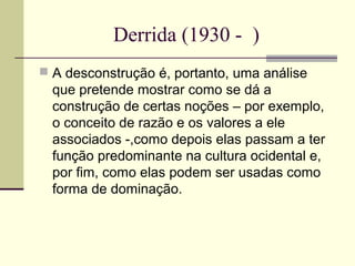 Derrida (1930 - ) 
 A desconstrução é, portanto, uma análise 
que pretende mostrar como se dá a 
construção de certas noções – por exemplo, 
o conceito de razão e os valores a ele 
associados -,como depois elas passam a ter 
função predominante na cultura ocidental e, 
por fim, como elas podem ser usadas como 
forma de dominação. 
 