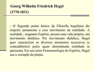Georg Wilhelm Friedrich Hegel 
(1770-1831) 
- O Segundo ponto básico da Filosofia hegeliana diz 
respeito justamente a esse movimento da realidade. A 
realidade , enquanto Espírito, possui uma vida própria, um 
movimento dialético. Por movimento dialético, Hegel 
quer caracterizar os diversos momentos sucessivos (e 
contraditórios) pelos quais determinada realidade se 
apresenta. Em seu texto Fenomenologia do Espírito, Hegel 
usa o exemplo da planta. 
 