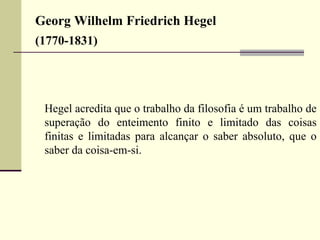 Georg Wilhelm Friedrich Hegel 
(1770-1831) 
Hegel acredita que o trabalho da filosofia é um trabalho de 
superação do enteimento finito e limitado das coisas 
finitas e limitadas para alcançar o saber absoluto, que o 
saber da coisa-em-si. 
 