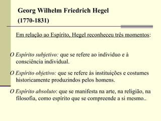 Georg Wilhelm Friedrich Hegel 
(1770-1831) 
Em relação ao Espírito, Hegel reconheceu três momentos: 
O Espírito subjetivo: que se refere ao individuo e à 
consciência individual. 
O Espírito objetivo: que se refere às instituições e costumes 
historicamente produzindos pelos homens. 
O Espírito absoluto: que se manifesta na arte, na religião, na 
filosofia, como espírito que se compreende a si mesmo.. 
 
